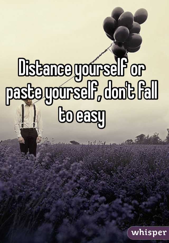 Distance yourself or paste yourself, don't fall to easy 