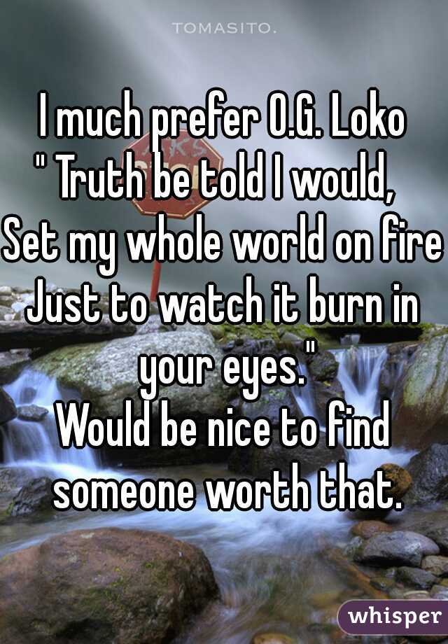 I much prefer O.G. Loko

" Truth be told I would, 
Set my whole world on fire
Just to watch it burn in your eyes."
Would be nice to find someone worth that.