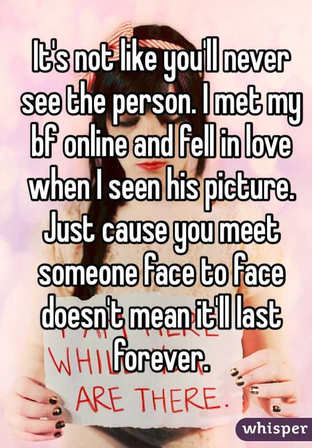It's not like you'll never see the person. I met my bf online and fell in love when I seen his picture. Just cause you meet someone face to face doesn't mean it'll last forever.