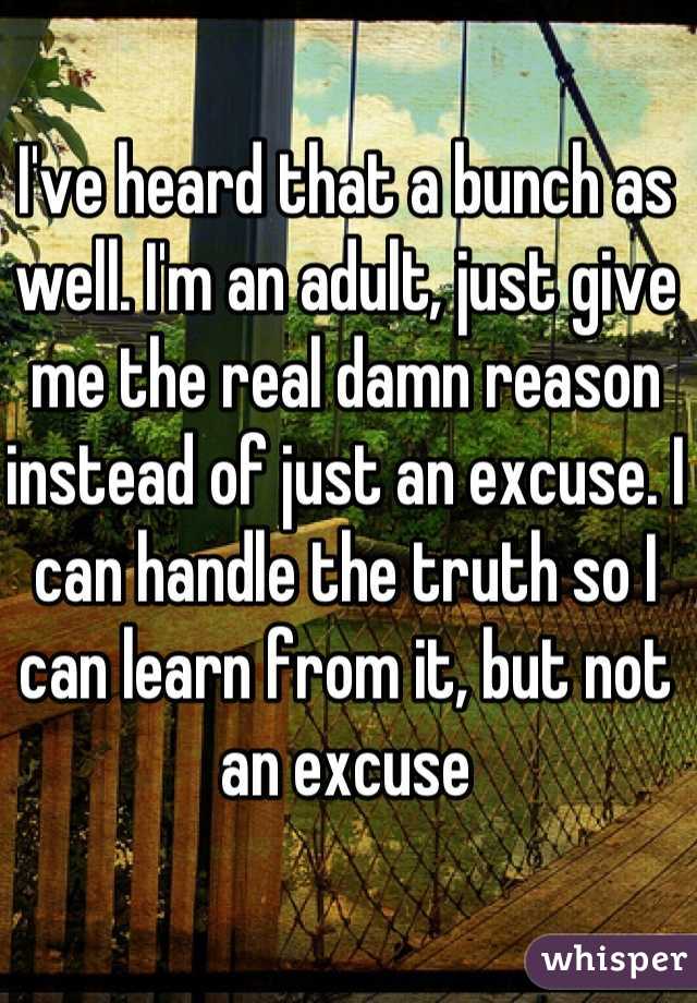 I've heard that a bunch as well. I'm an adult, just give me the real damn reason instead of just an excuse. I can handle the truth so I can learn from it, but not an excuse