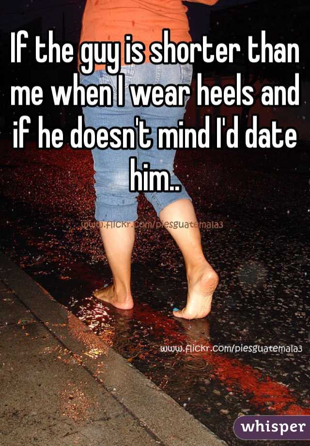 If the guy is shorter than me when I wear heels and if he doesn't mind I'd date him..