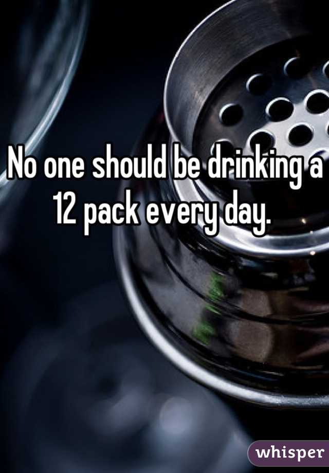 No one should be drinking a 12 pack every day. 