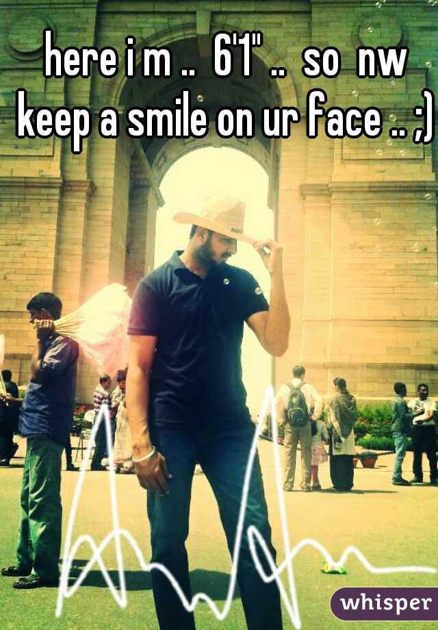 here i m ..  6'1" ..  so  nw keep a smile on ur face .. ;)