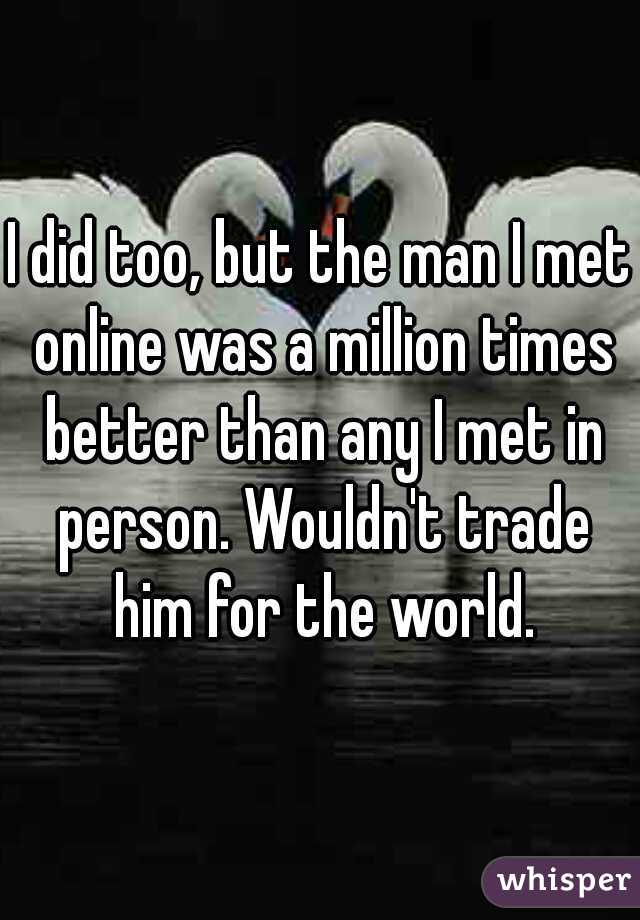 I did too, but the man I met online was a million times better than any I met in person. Wouldn't trade him for the world.