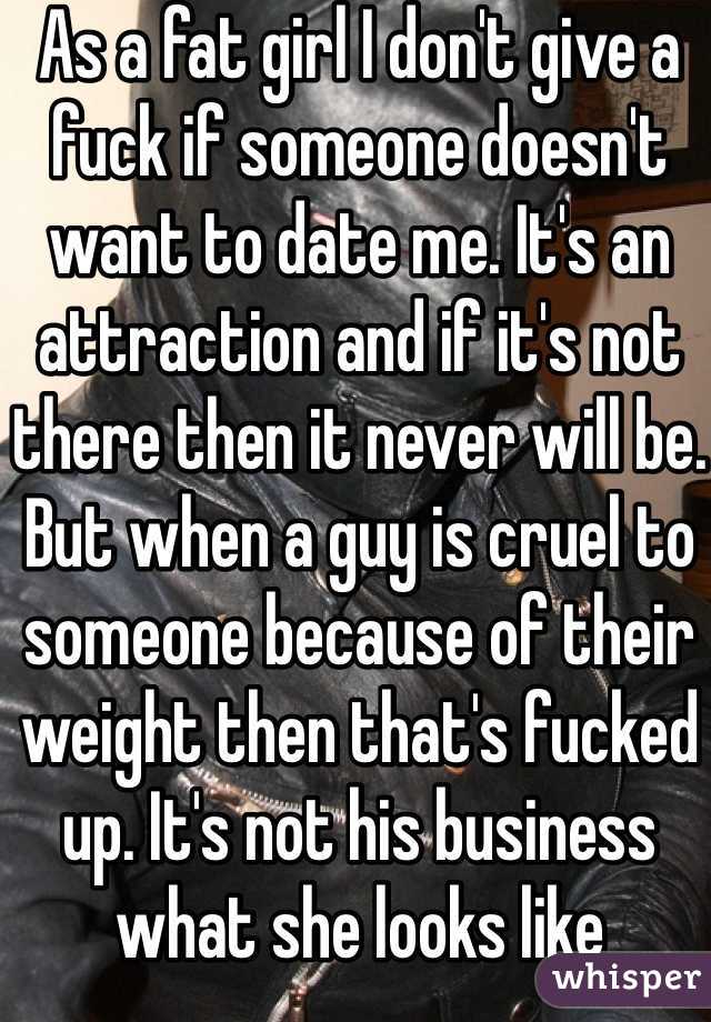 As a fat girl I don't give a fuck if someone doesn't want to date me. It's an attraction and if it's not there then it never will be. But when a guy is cruel to someone because of their weight then that's fucked up. It's not his business what she looks like 