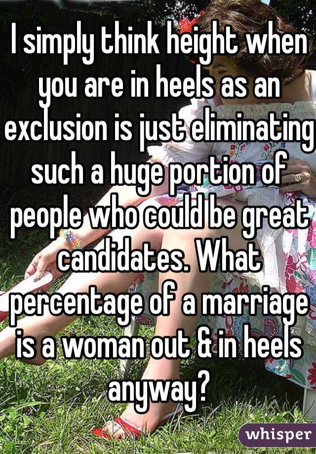 I simply think height when you are in heels as an exclusion is just eliminating such a huge portion of people who could be great candidates. What percentage of a marriage is a woman out & in heels anyway?