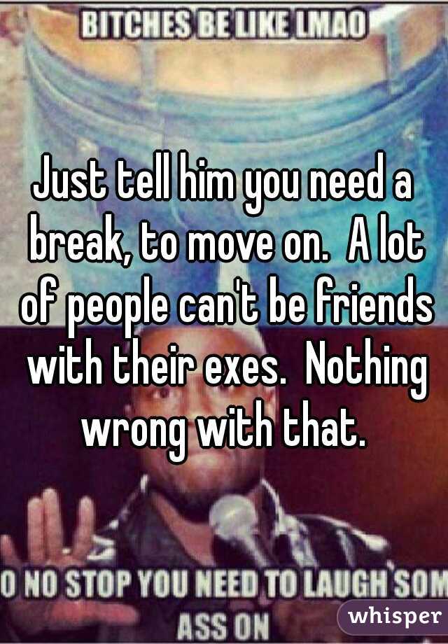 Just tell him you need a break, to move on.  A lot of people can't be friends with their exes.  Nothing wrong with that. 
