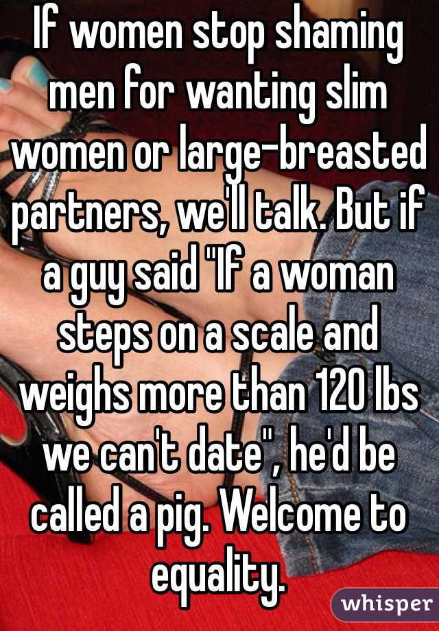 If women stop shaming men for wanting slim women or large-breasted partners, we'll talk. But if a guy said "If a woman steps on a scale and weighs more than 120 lbs we can't date", he'd be called a pig. Welcome to equality.