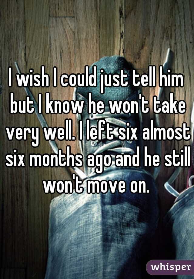 I wish I could just tell him but I know he won't take very well. I left six almost six months ago and he still won't move on. 