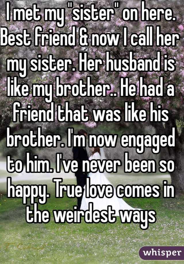 I met my "sister" on here. Best friend & now I call her my sister. Her husband is like my brother.. He had a friend that was like his brother. I'm now engaged to him. I've never been so happy. True love comes in the weirdest ways 