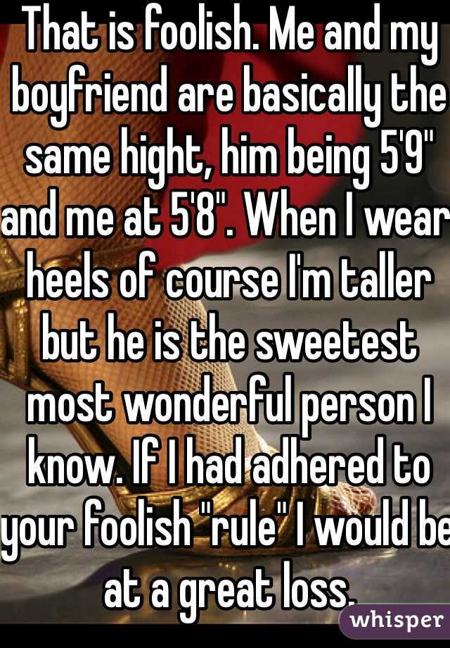 That is foolish. Me and my boyfriend are basically the same hight, him being 5'9" and me at 5'8". When I wear heels of course I'm taller but he is the sweetest most wonderful person I know. If I had adhered to your foolish "rule" I would be at a great loss. 