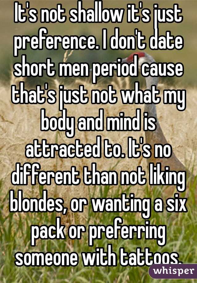 It's not shallow it's just preference. I don't date short men period cause that's just not what my body and mind is attracted to. It's no different than not liking blondes, or wanting a six pack or preferring someone with tattoos. 