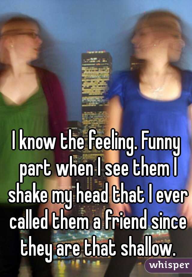 I know the feeling. Funny part when I see them I shake my head that I ever called them a friend since they are that shallow.