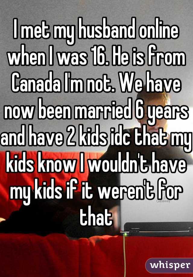 I met my husband online when I was 16. He is from Canada I'm not. We have now been married 6 years and have 2 kids idc that my kids know I wouldn't have my kids if it weren't for that