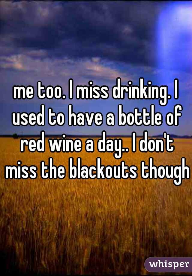 me too. I miss drinking. I used to have a bottle of red wine a day.. I don't miss the blackouts though