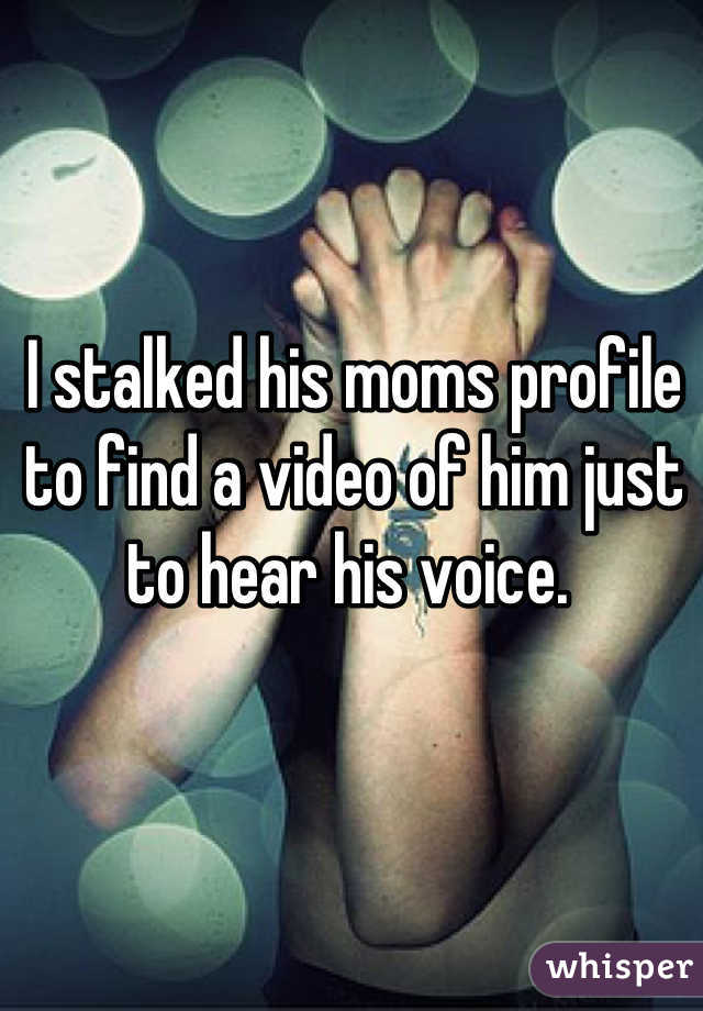 I stalked his moms profile to find a video of him just to hear his voice. 