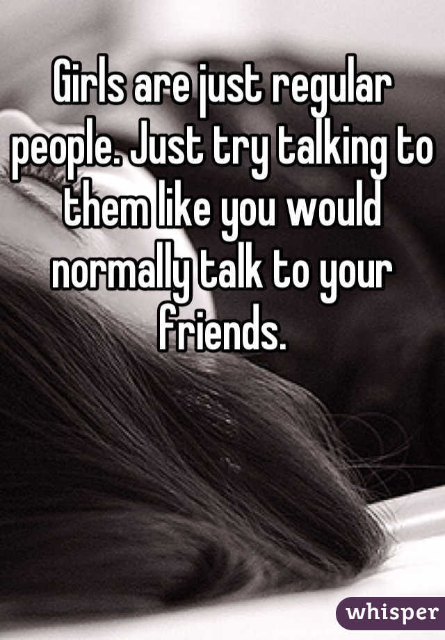 Girls are just regular people. Just try talking to them like you would normally talk to your friends.