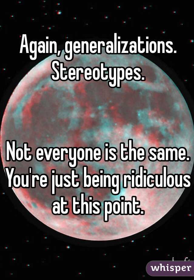 Again, generalizations. Stereotypes. 


Not everyone is the same. You're just being ridiculous at this point. 