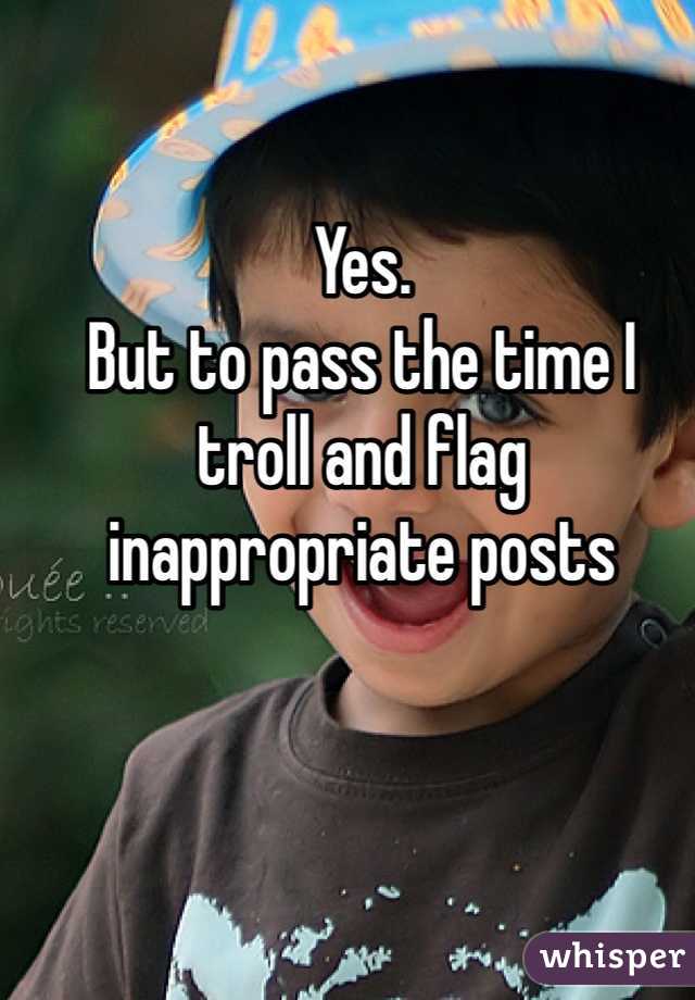 Yes.
But to pass the time I troll and flag inappropriate posts 