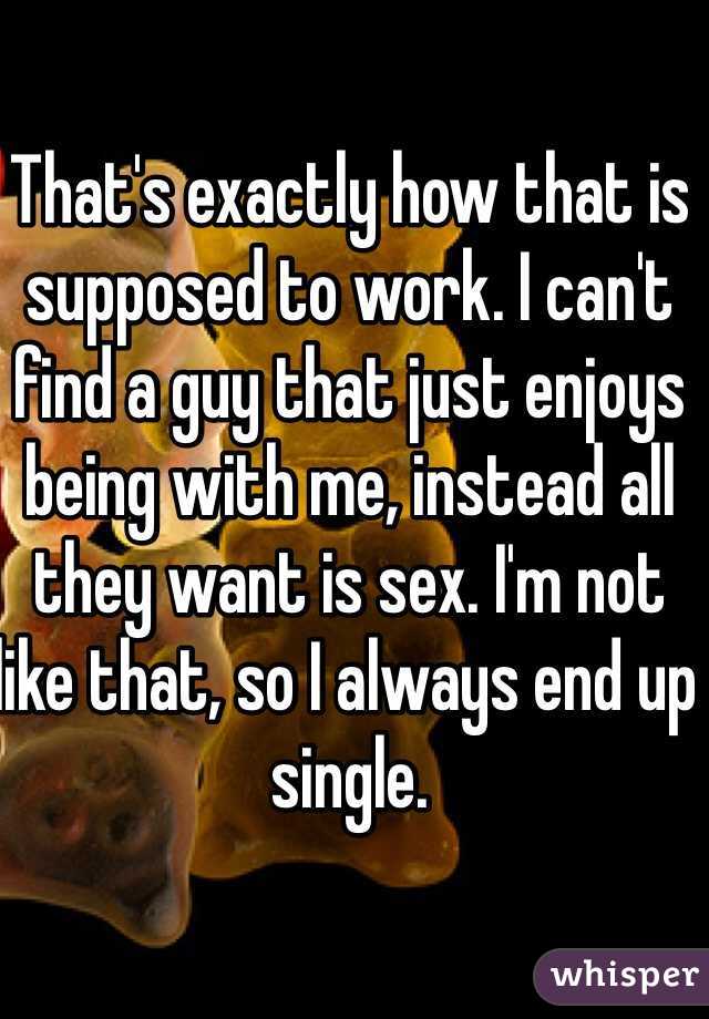 That's exactly how that is supposed to work. I can't find a guy that just enjoys being with me, instead all they want is sex. I'm not like that, so I always end up single. 