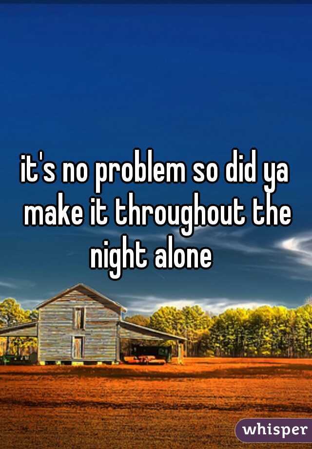 it's no problem so did ya make it throughout the night alone  