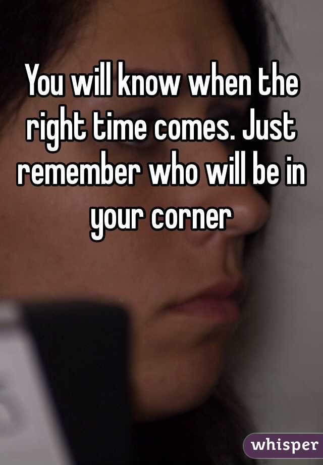 You will know when the right time comes. Just remember who will be in your corner 