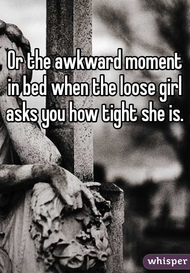 Or the awkward moment in bed when the loose girl asks you how tight she is. 