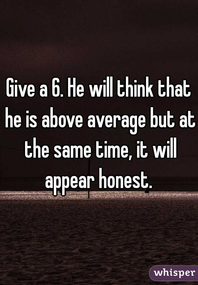 Give a 6. He will think that he is above average but at the same time, it will appear honest. 