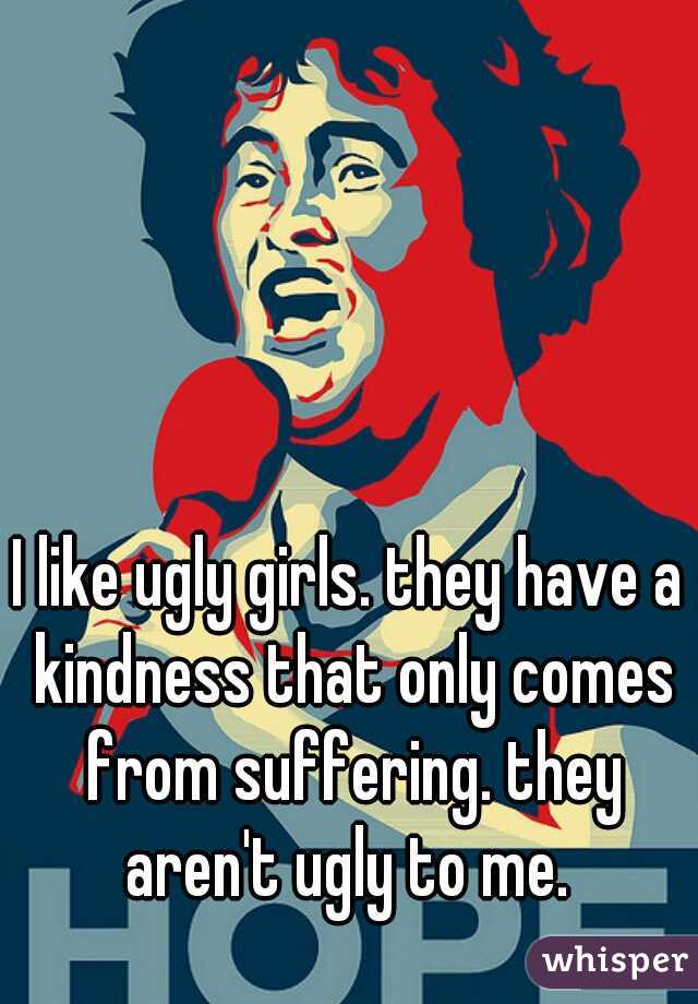 I like ugly girls. they have a kindness that only comes from suffering. they aren't ugly to me. 
