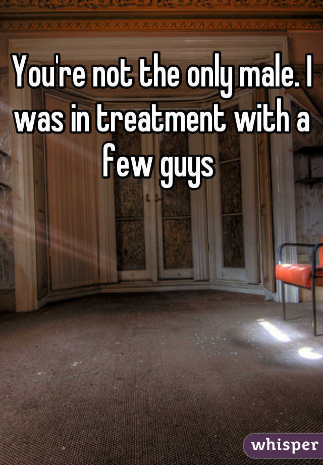 You're not the only male. I was in treatment with a few guys 