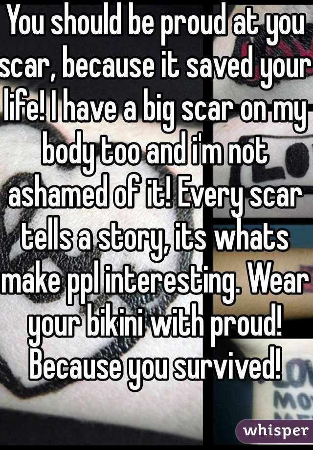 You should be proud at you scar, because it saved your life! I have a big scar on my body too and i'm not ashamed of it! Every scar tells a story, its whats make ppl interesting. Wear your bikini with proud! Because you survived! 