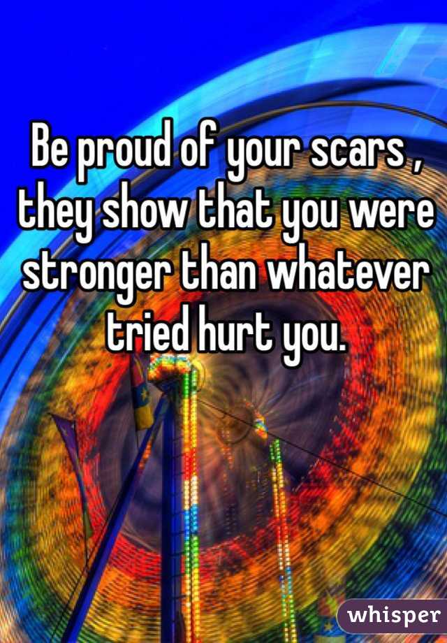 Be proud of your scars , they show that you were stronger than whatever tried hurt you.