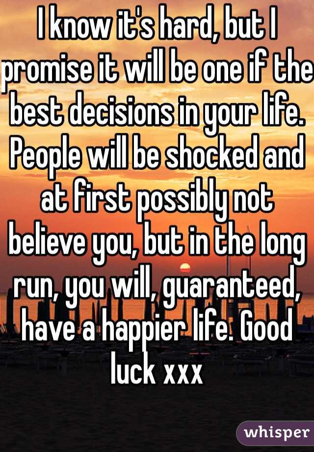 I know it's hard, but I promise it will be one if the best decisions in your life. People will be shocked and at first possibly not believe you, but in the long run, you will, guaranteed, have a happier life. Good luck xxx
