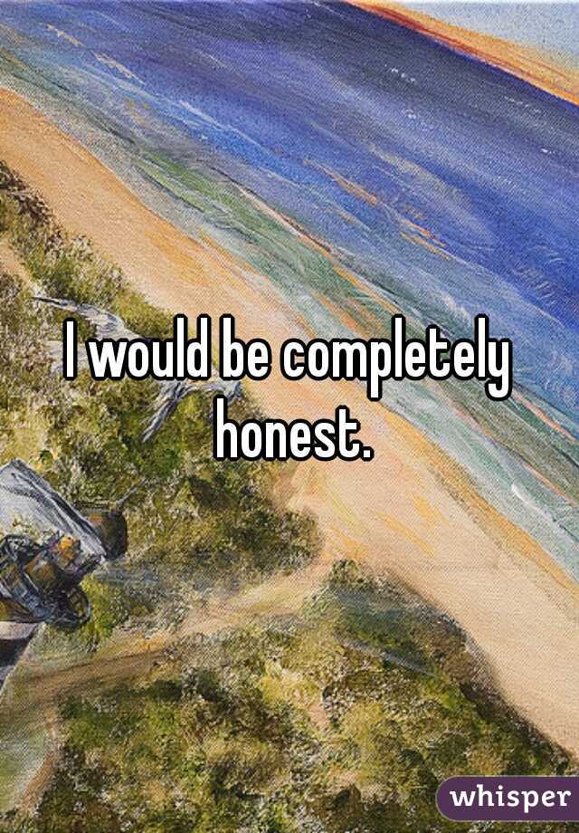 I would be completely honest.