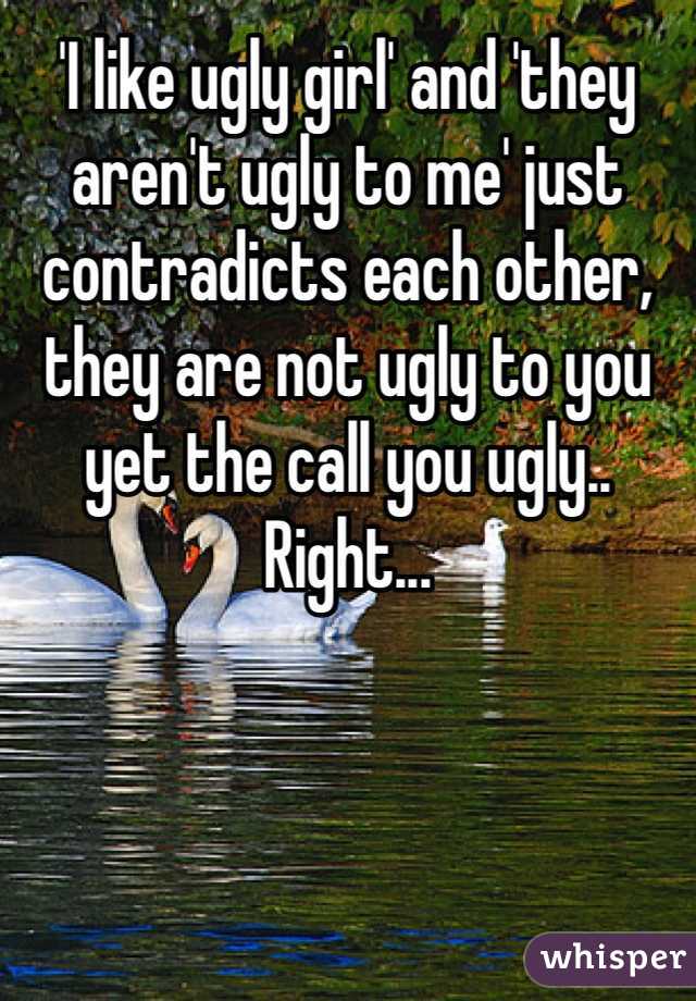 'I like ugly girl' and 'they aren't ugly to me' just contradicts each other, they are not ugly to you yet the call you ugly.. Right... 