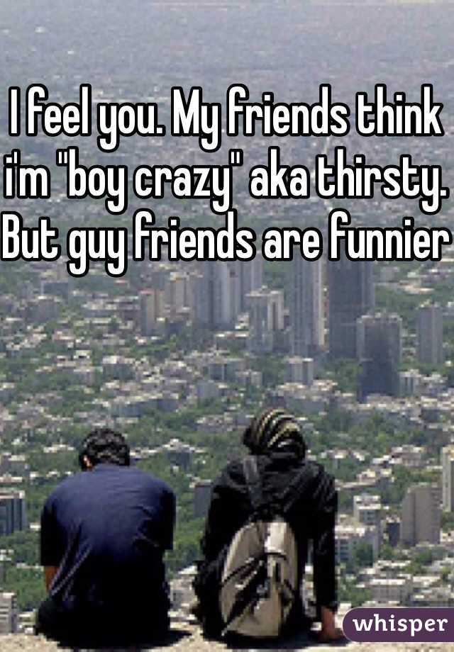 I feel you. My friends think i'm "boy crazy" aka thirsty. But guy friends are funnier