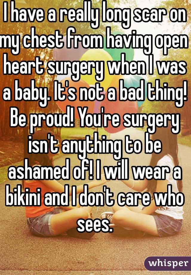 I have a really long scar on my chest from having open heart surgery when I was a baby. It's not a bad thing! Be proud! You're surgery isn't anything to be ashamed of! I will wear a bikini and I don't care who sees. 