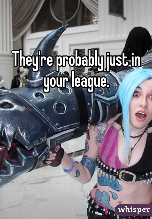 They're probably just in your league.
