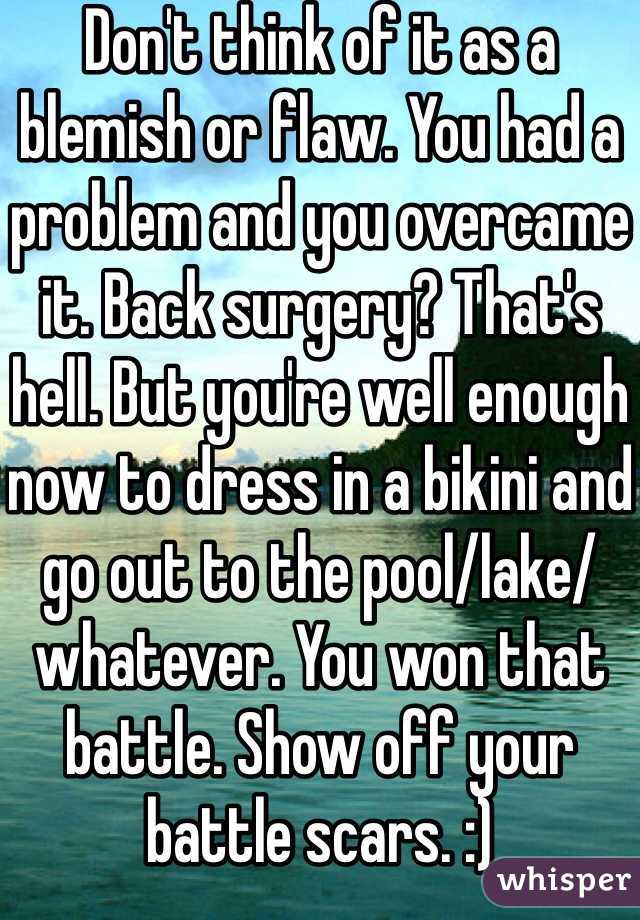 Don't think of it as a blemish or flaw. You had a problem and you overcame it. Back surgery? That's hell. But you're well enough now to dress in a bikini and go out to the pool/lake/whatever. You won that battle. Show off your battle scars. :)