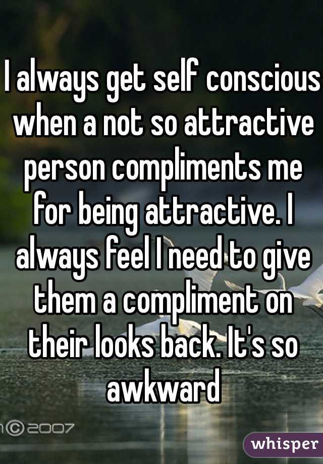 I always get self conscious when a not so attractive person compliments me for being attractive. I always feel I need to give them a compliment on their looks back. It's so awkward
