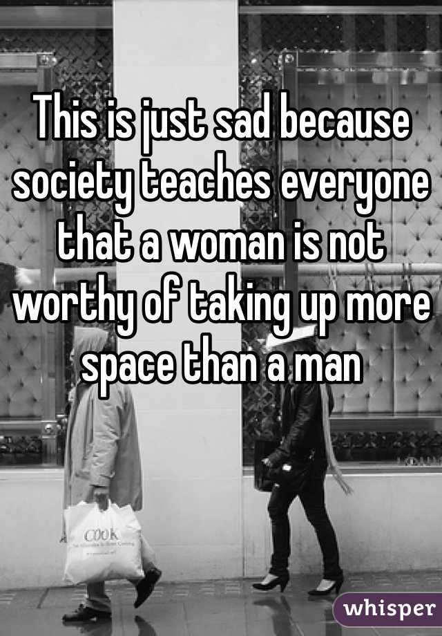 This is just sad because society teaches everyone that a woman is not worthy of taking up more space than a man 