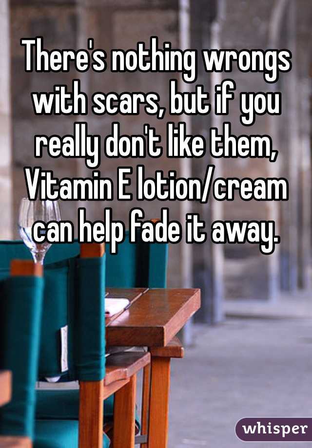 There's nothing wrongs with scars, but if you really don't like them, Vitamin E lotion/cream can help fade it away.