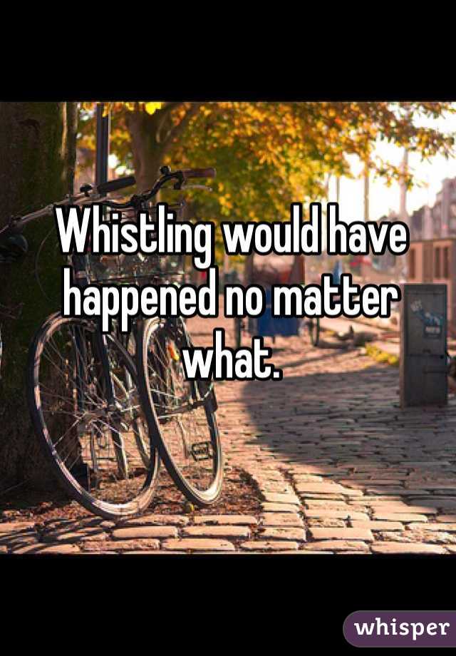 Whistling would have happened no matter what.
