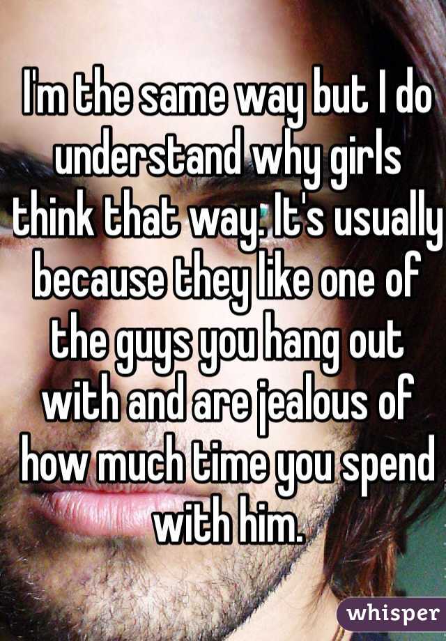 I'm the same way but I do understand why girls think that way. It's usually because they like one of the guys you hang out with and are jealous of how much time you spend with him. 