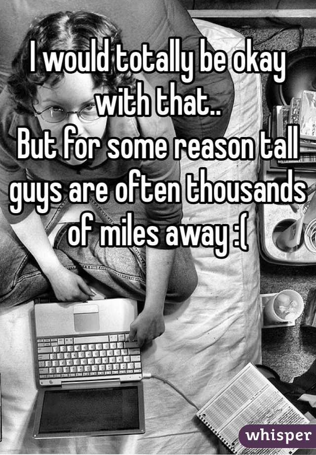 I would totally be okay with that.. 
But for some reason tall guys are often thousands of miles away :(