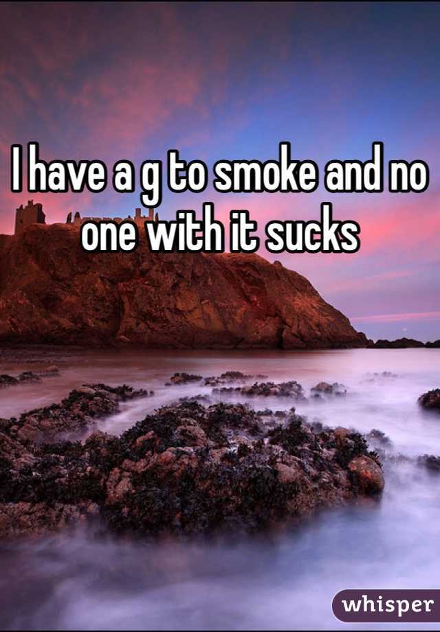 I have a g to smoke and no one with it sucks