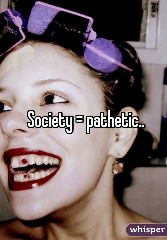 Society = pathetic..