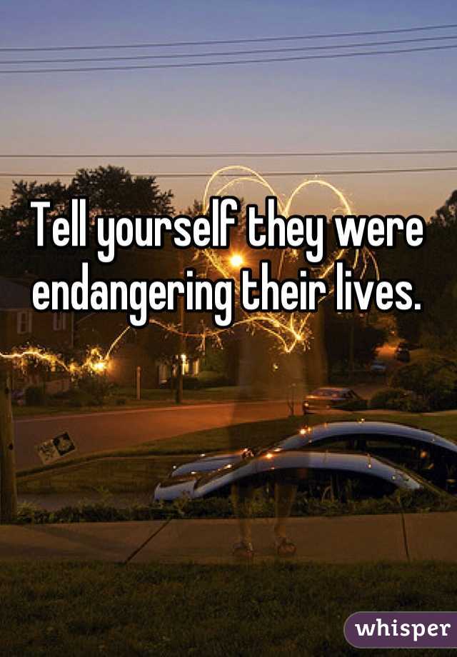 Tell yourself they were endangering their lives.