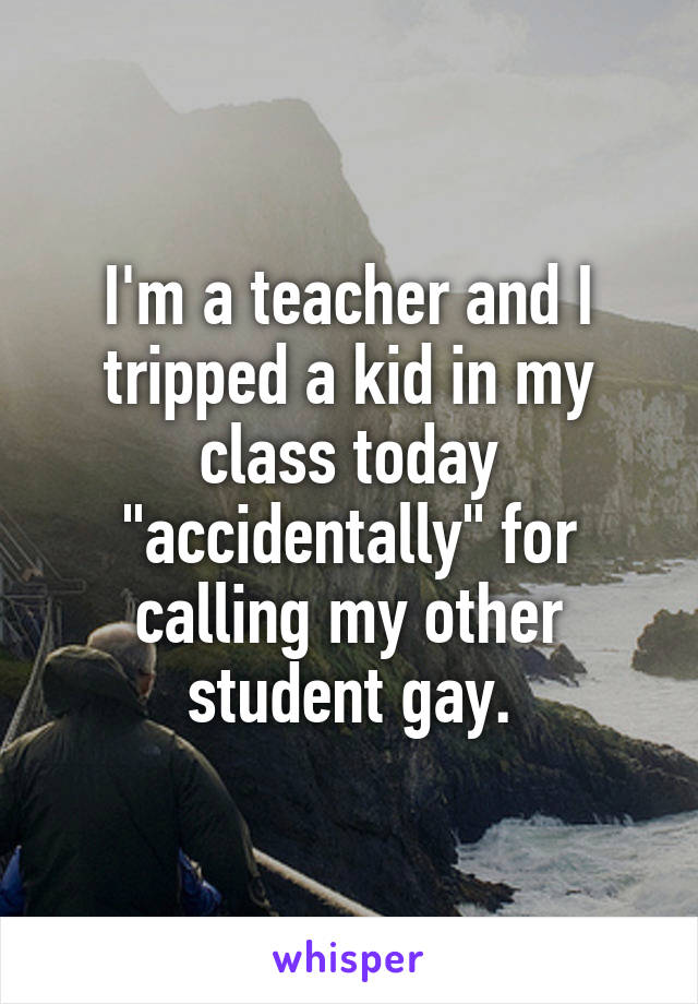 I'm a teacher and I tripped a kid in my class today "accidentally" for calling my other student gay.