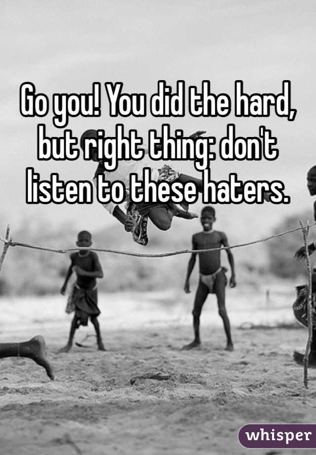 Go you! You did the hard, but right thing: don't listen to these haters.